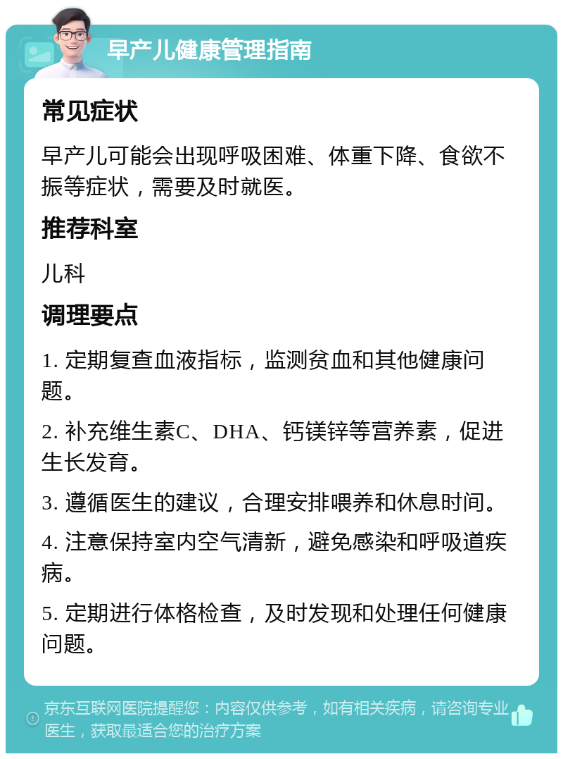 早产儿健康管理指南 常见症状 早产儿可能会出现呼吸困难、体重下降、食欲不振等症状，需要及时就医。 推荐科室 儿科 调理要点 1. 定期复查血液指标，监测贫血和其他健康问题。 2. 补充维生素C、DHA、钙镁锌等营养素，促进生长发育。 3. 遵循医生的建议，合理安排喂养和休息时间。 4. 注意保持室内空气清新，避免感染和呼吸道疾病。 5. 定期进行体格检查，及时发现和处理任何健康问题。