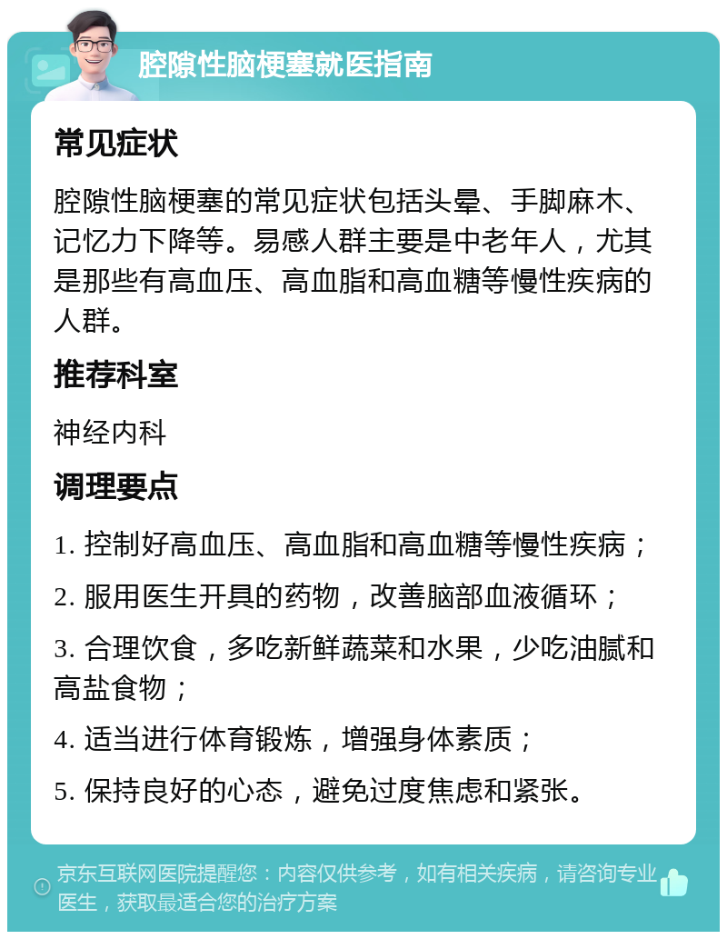 腔隙性脑梗塞就医指南 常见症状 腔隙性脑梗塞的常见症状包括头晕、手脚麻木、记忆力下降等。易感人群主要是中老年人，尤其是那些有高血压、高血脂和高血糖等慢性疾病的人群。 推荐科室 神经内科 调理要点 1. 控制好高血压、高血脂和高血糖等慢性疾病； 2. 服用医生开具的药物，改善脑部血液循环； 3. 合理饮食，多吃新鲜蔬菜和水果，少吃油腻和高盐食物； 4. 适当进行体育锻炼，增强身体素质； 5. 保持良好的心态，避免过度焦虑和紧张。