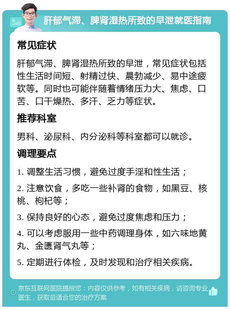 肝郁气滞、脾肾湿热所致的早泄就医指南 常见症状 肝郁气滞、脾肾湿热所致的早泄，常见症状包括性生活时间短、射精过快、晨勃减少、易中途疲软等。同时也可能伴随着情绪压力大、焦虑、口苦、口干燥热、多汗、乏力等症状。 推荐科室 男科、泌尿科、内分泌科等科室都可以就诊。 调理要点 1. 调整生活习惯，避免过度手淫和性生活； 2. 注意饮食，多吃一些补肾的食物，如黑豆、核桃、枸杞等； 3. 保持良好的心态，避免过度焦虑和压力； 4. 可以考虑服用一些中药调理身体，如六味地黄丸、金匮肾气丸等； 5. 定期进行体检，及时发现和治疗相关疾病。