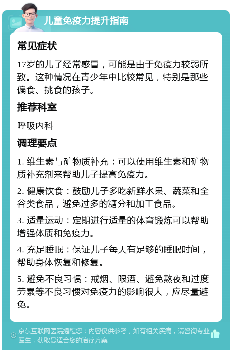 儿童免疫力提升指南 常见症状 17岁的儿子经常感冒，可能是由于免疫力较弱所致。这种情况在青少年中比较常见，特别是那些偏食、挑食的孩子。 推荐科室 呼吸内科 调理要点 1. 维生素与矿物质补充：可以使用维生素和矿物质补充剂来帮助儿子提高免疫力。 2. 健康饮食：鼓励儿子多吃新鲜水果、蔬菜和全谷类食品，避免过多的糖分和加工食品。 3. 适量运动：定期进行适量的体育锻炼可以帮助增强体质和免疫力。 4. 充足睡眠：保证儿子每天有足够的睡眠时间，帮助身体恢复和修复。 5. 避免不良习惯：戒烟、限酒、避免熬夜和过度劳累等不良习惯对免疫力的影响很大，应尽量避免。