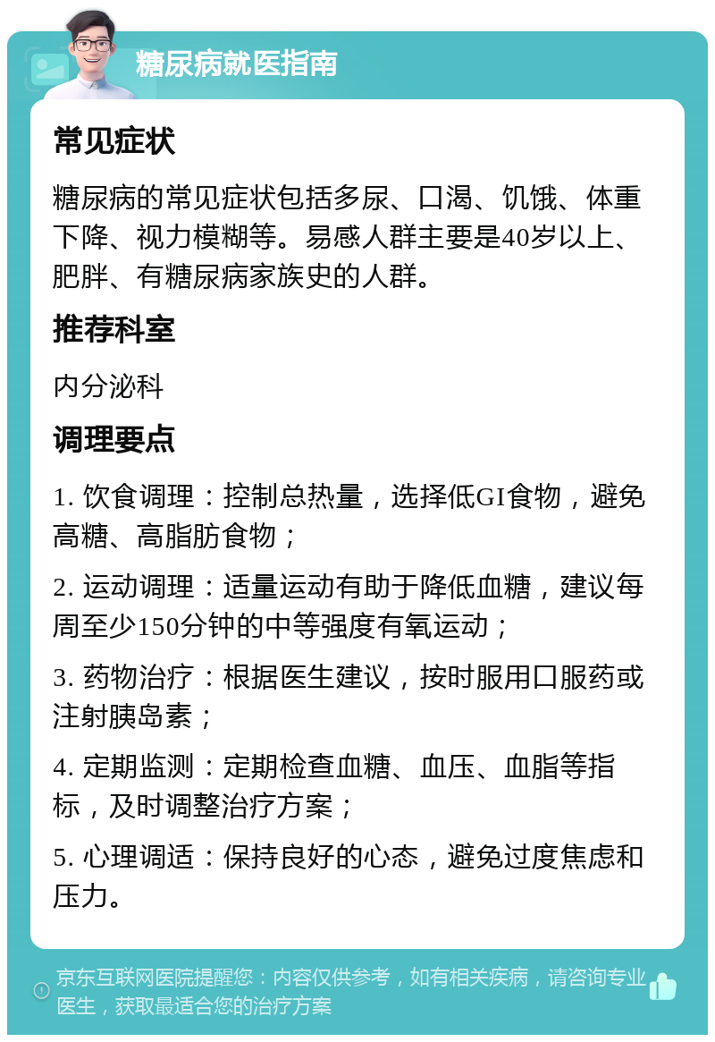 糖尿病就医指南 常见症状 糖尿病的常见症状包括多尿、口渴、饥饿、体重下降、视力模糊等。易感人群主要是40岁以上、肥胖、有糖尿病家族史的人群。 推荐科室 内分泌科 调理要点 1. 饮食调理：控制总热量，选择低GI食物，避免高糖、高脂肪食物； 2. 运动调理：适量运动有助于降低血糖，建议每周至少150分钟的中等强度有氧运动； 3. 药物治疗：根据医生建议，按时服用口服药或注射胰岛素； 4. 定期监测：定期检查血糖、血压、血脂等指标，及时调整治疗方案； 5. 心理调适：保持良好的心态，避免过度焦虑和压力。