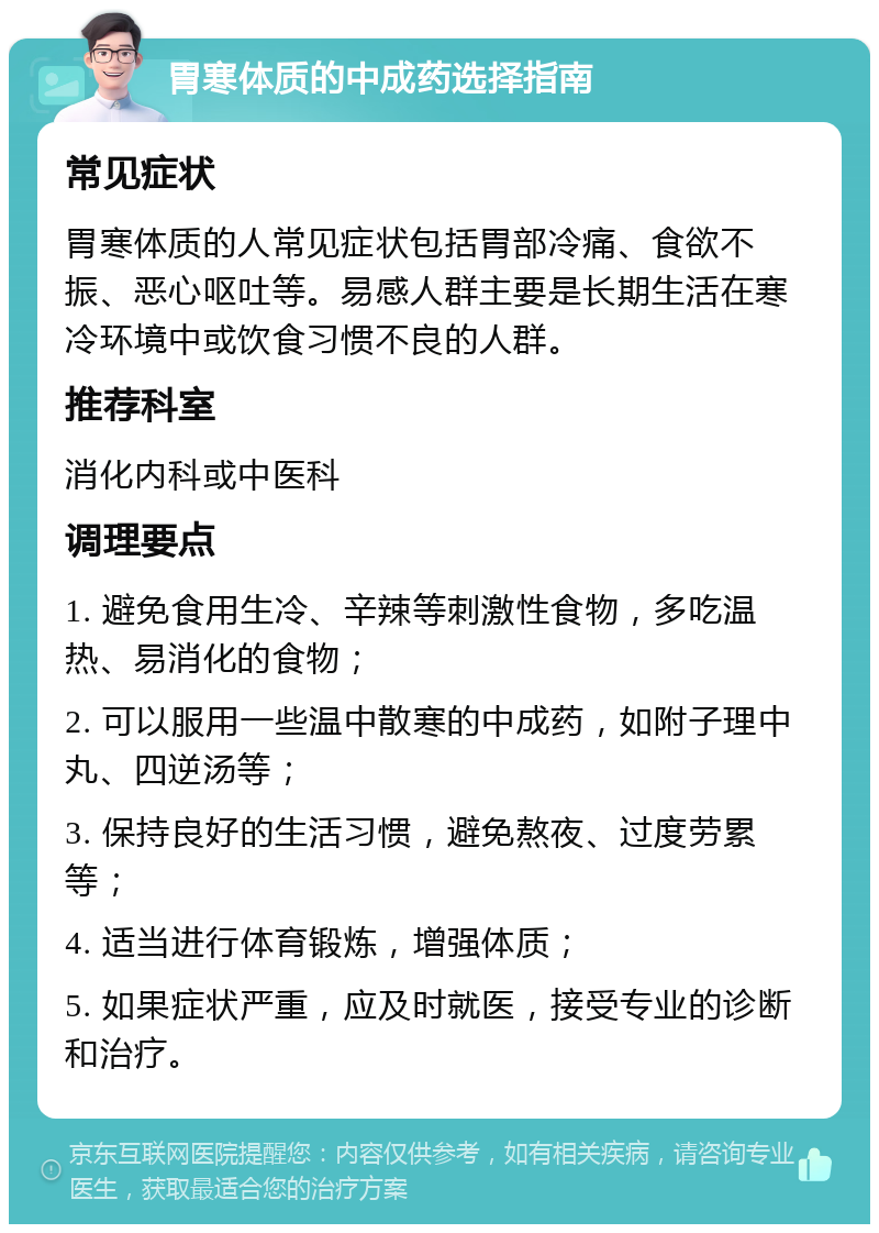 胃寒体质的中成药选择指南 常见症状 胃寒体质的人常见症状包括胃部冷痛、食欲不振、恶心呕吐等。易感人群主要是长期生活在寒冷环境中或饮食习惯不良的人群。 推荐科室 消化内科或中医科 调理要点 1. 避免食用生冷、辛辣等刺激性食物，多吃温热、易消化的食物； 2. 可以服用一些温中散寒的中成药，如附子理中丸、四逆汤等； 3. 保持良好的生活习惯，避免熬夜、过度劳累等； 4. 适当进行体育锻炼，增强体质； 5. 如果症状严重，应及时就医，接受专业的诊断和治疗。