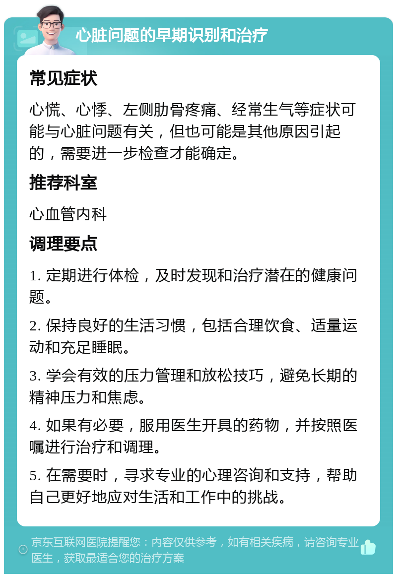 心脏问题的早期识别和治疗 常见症状 心慌、心悸、左侧肋骨疼痛、经常生气等症状可能与心脏问题有关，但也可能是其他原因引起的，需要进一步检查才能确定。 推荐科室 心血管内科 调理要点 1. 定期进行体检，及时发现和治疗潜在的健康问题。 2. 保持良好的生活习惯，包括合理饮食、适量运动和充足睡眠。 3. 学会有效的压力管理和放松技巧，避免长期的精神压力和焦虑。 4. 如果有必要，服用医生开具的药物，并按照医嘱进行治疗和调理。 5. 在需要时，寻求专业的心理咨询和支持，帮助自己更好地应对生活和工作中的挑战。