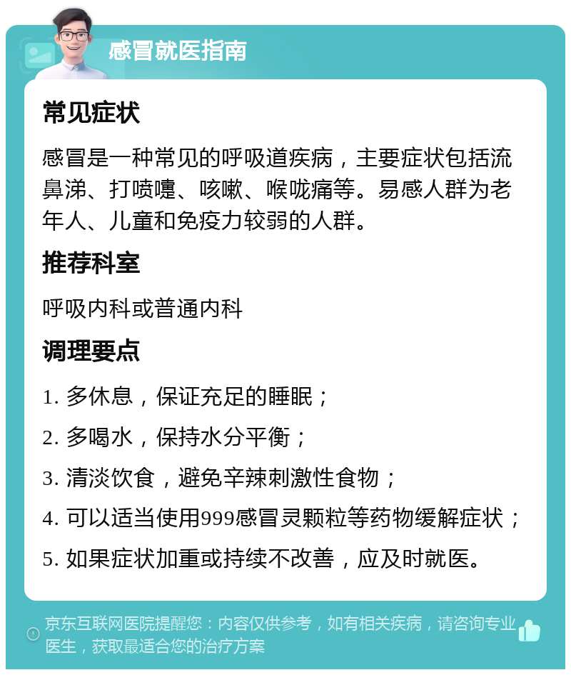 感冒就医指南 常见症状 感冒是一种常见的呼吸道疾病，主要症状包括流鼻涕、打喷嚏、咳嗽、喉咙痛等。易感人群为老年人、儿童和免疫力较弱的人群。 推荐科室 呼吸内科或普通内科 调理要点 1. 多休息，保证充足的睡眠； 2. 多喝水，保持水分平衡； 3. 清淡饮食，避免辛辣刺激性食物； 4. 可以适当使用999感冒灵颗粒等药物缓解症状； 5. 如果症状加重或持续不改善，应及时就医。