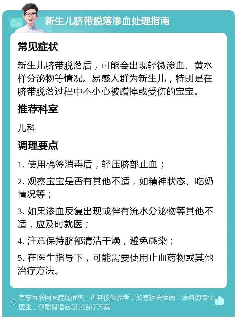 新生儿脐带脱落渗血处理指南 常见症状 新生儿脐带脱落后，可能会出现轻微渗血、黄水样分泌物等情况。易感人群为新生儿，特别是在脐带脱落过程中不小心被蹭掉或受伤的宝宝。 推荐科室 儿科 调理要点 1. 使用棉签消毒后，轻压脐部止血； 2. 观察宝宝是否有其他不适，如精神状态、吃奶情况等； 3. 如果渗血反复出现或伴有流水分泌物等其他不适，应及时就医； 4. 注意保持脐部清洁干燥，避免感染； 5. 在医生指导下，可能需要使用止血药物或其他治疗方法。