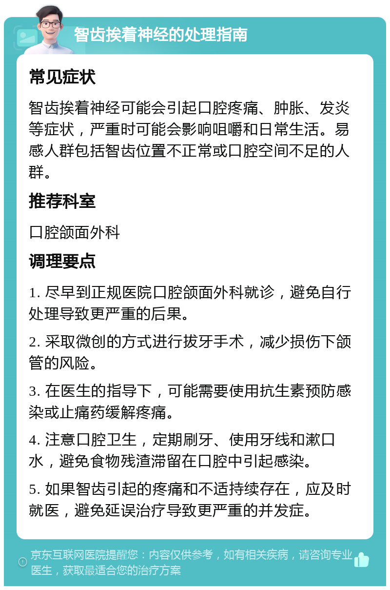 智齿挨着神经的处理指南 常见症状 智齿挨着神经可能会引起口腔疼痛、肿胀、发炎等症状，严重时可能会影响咀嚼和日常生活。易感人群包括智齿位置不正常或口腔空间不足的人群。 推荐科室 口腔颌面外科 调理要点 1. 尽早到正规医院口腔颌面外科就诊，避免自行处理导致更严重的后果。 2. 采取微创的方式进行拔牙手术，减少损伤下颌管的风险。 3. 在医生的指导下，可能需要使用抗生素预防感染或止痛药缓解疼痛。 4. 注意口腔卫生，定期刷牙、使用牙线和漱口水，避免食物残渣滞留在口腔中引起感染。 5. 如果智齿引起的疼痛和不适持续存在，应及时就医，避免延误治疗导致更严重的并发症。