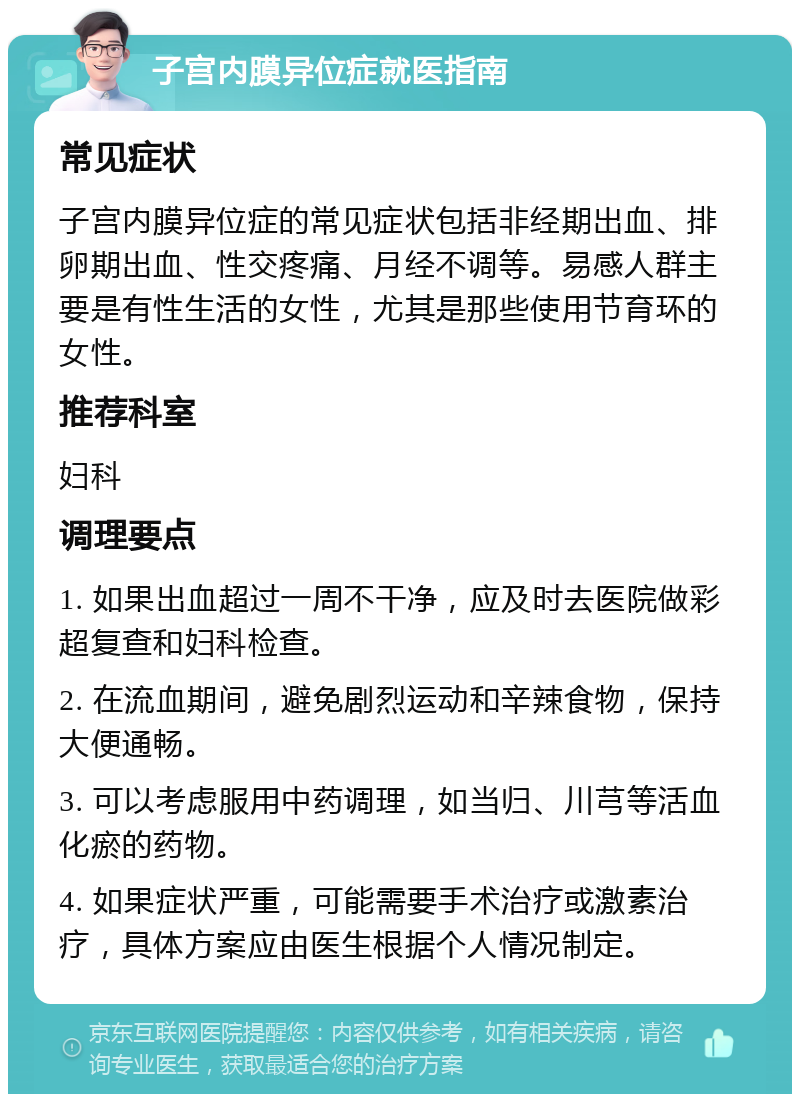 子宫内膜异位症就医指南 常见症状 子宫内膜异位症的常见症状包括非经期出血、排卵期出血、性交疼痛、月经不调等。易感人群主要是有性生活的女性，尤其是那些使用节育环的女性。 推荐科室 妇科 调理要点 1. 如果出血超过一周不干净，应及时去医院做彩超复查和妇科检查。 2. 在流血期间，避免剧烈运动和辛辣食物，保持大便通畅。 3. 可以考虑服用中药调理，如当归、川芎等活血化瘀的药物。 4. 如果症状严重，可能需要手术治疗或激素治疗，具体方案应由医生根据个人情况制定。