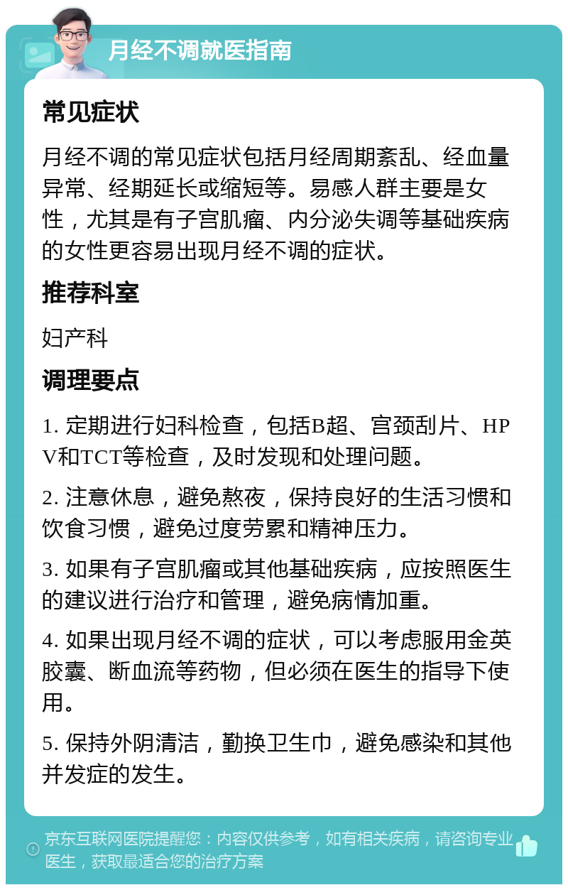 月经不调就医指南 常见症状 月经不调的常见症状包括月经周期紊乱、经血量异常、经期延长或缩短等。易感人群主要是女性，尤其是有子宫肌瘤、内分泌失调等基础疾病的女性更容易出现月经不调的症状。 推荐科室 妇产科 调理要点 1. 定期进行妇科检查，包括B超、宫颈刮片、HPV和TCT等检查，及时发现和处理问题。 2. 注意休息，避免熬夜，保持良好的生活习惯和饮食习惯，避免过度劳累和精神压力。 3. 如果有子宫肌瘤或其他基础疾病，应按照医生的建议进行治疗和管理，避免病情加重。 4. 如果出现月经不调的症状，可以考虑服用金英胶囊、断血流等药物，但必须在医生的指导下使用。 5. 保持外阴清洁，勤换卫生巾，避免感染和其他并发症的发生。