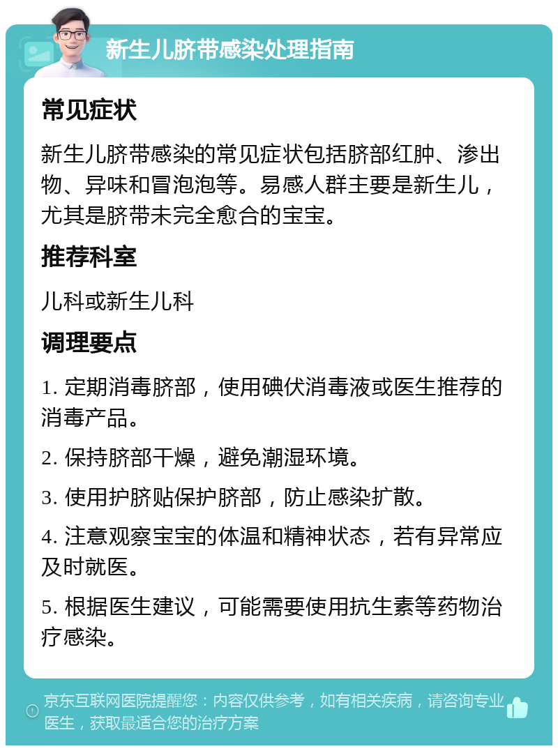 新生儿脐带感染处理指南 常见症状 新生儿脐带感染的常见症状包括脐部红肿、渗出物、异味和冒泡泡等。易感人群主要是新生儿，尤其是脐带未完全愈合的宝宝。 推荐科室 儿科或新生儿科 调理要点 1. 定期消毒脐部，使用碘伏消毒液或医生推荐的消毒产品。 2. 保持脐部干燥，避免潮湿环境。 3. 使用护脐贴保护脐部，防止感染扩散。 4. 注意观察宝宝的体温和精神状态，若有异常应及时就医。 5. 根据医生建议，可能需要使用抗生素等药物治疗感染。