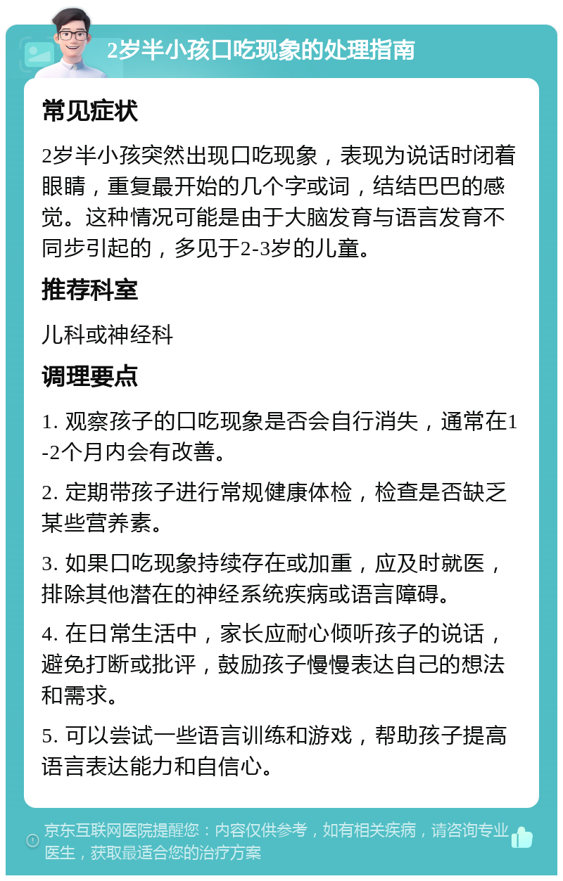 2岁半小孩口吃现象的处理指南 常见症状 2岁半小孩突然出现口吃现象，表现为说话时闭着眼睛，重复最开始的几个字或词，结结巴巴的感觉。这种情况可能是由于大脑发育与语言发育不同步引起的，多见于2-3岁的儿童。 推荐科室 儿科或神经科 调理要点 1. 观察孩子的口吃现象是否会自行消失，通常在1-2个月内会有改善。 2. 定期带孩子进行常规健康体检，检查是否缺乏某些营养素。 3. 如果口吃现象持续存在或加重，应及时就医，排除其他潜在的神经系统疾病或语言障碍。 4. 在日常生活中，家长应耐心倾听孩子的说话，避免打断或批评，鼓励孩子慢慢表达自己的想法和需求。 5. 可以尝试一些语言训练和游戏，帮助孩子提高语言表达能力和自信心。