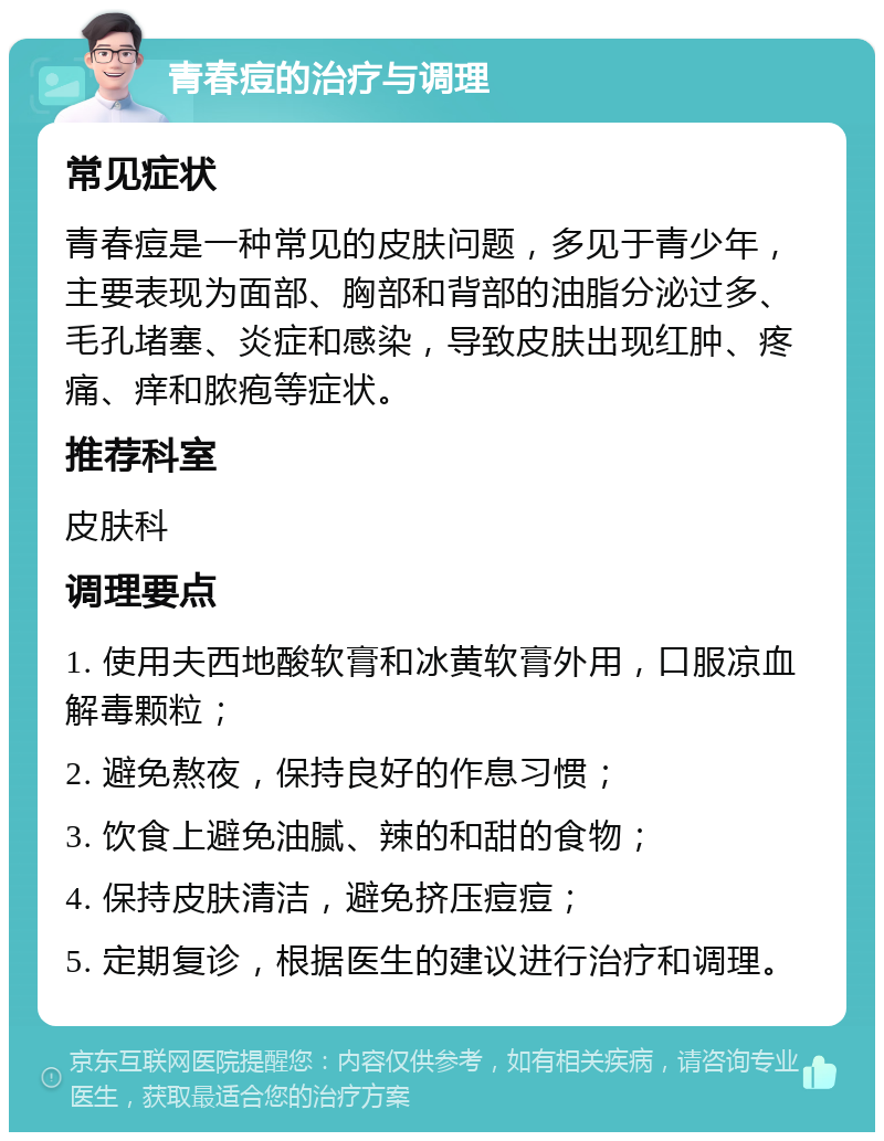 青春痘的治疗与调理 常见症状 青春痘是一种常见的皮肤问题，多见于青少年，主要表现为面部、胸部和背部的油脂分泌过多、毛孔堵塞、炎症和感染，导致皮肤出现红肿、疼痛、痒和脓疱等症状。 推荐科室 皮肤科 调理要点 1. 使用夫西地酸软膏和冰黄软膏外用，口服凉血解毒颗粒； 2. 避免熬夜，保持良好的作息习惯； 3. 饮食上避免油腻、辣的和甜的食物； 4. 保持皮肤清洁，避免挤压痘痘； 5. 定期复诊，根据医生的建议进行治疗和调理。