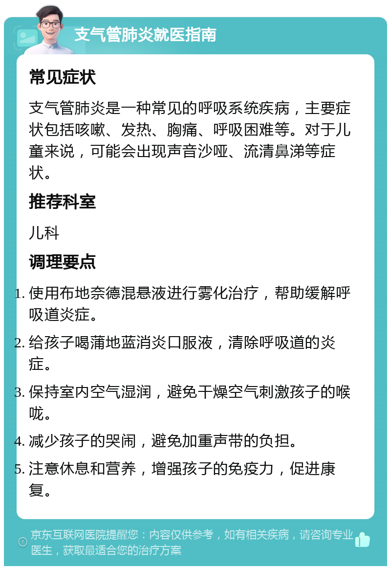 支气管肺炎就医指南 常见症状 支气管肺炎是一种常见的呼吸系统疾病，主要症状包括咳嗽、发热、胸痛、呼吸困难等。对于儿童来说，可能会出现声音沙哑、流清鼻涕等症状。 推荐科室 儿科 调理要点 使用布地奈德混悬液进行雾化治疗，帮助缓解呼吸道炎症。 给孩子喝蒲地蓝消炎口服液，清除呼吸道的炎症。 保持室内空气湿润，避免干燥空气刺激孩子的喉咙。 减少孩子的哭闹，避免加重声带的负担。 注意休息和营养，增强孩子的免疫力，促进康复。