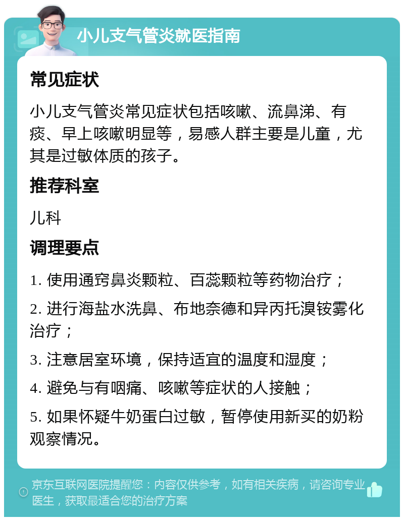 小儿支气管炎就医指南 常见症状 小儿支气管炎常见症状包括咳嗽、流鼻涕、有痰、早上咳嗽明显等，易感人群主要是儿童，尤其是过敏体质的孩子。 推荐科室 儿科 调理要点 1. 使用通窍鼻炎颗粒、百蕊颗粒等药物治疗； 2. 进行海盐水洗鼻、布地奈德和异丙托溴铵雾化治疗； 3. 注意居室环境，保持适宜的温度和湿度； 4. 避免与有咽痛、咳嗽等症状的人接触； 5. 如果怀疑牛奶蛋白过敏，暂停使用新买的奶粉观察情况。