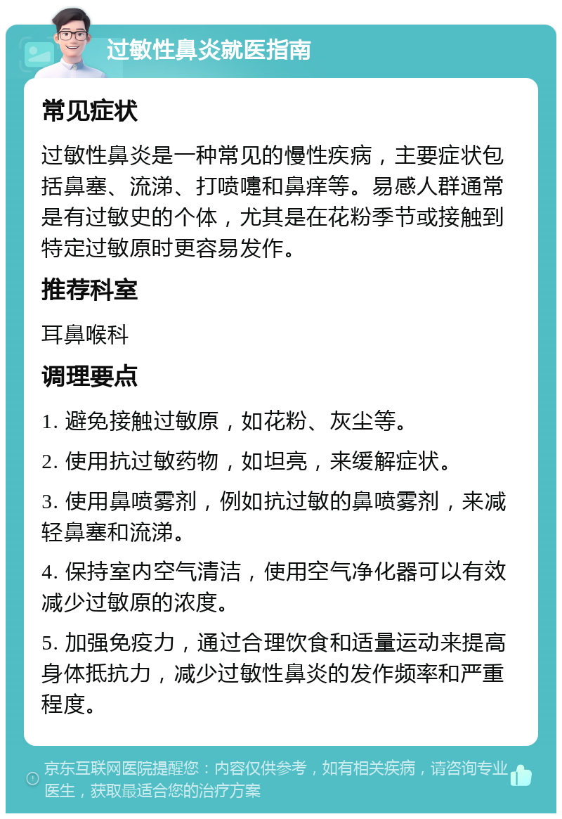 过敏性鼻炎就医指南 常见症状 过敏性鼻炎是一种常见的慢性疾病，主要症状包括鼻塞、流涕、打喷嚏和鼻痒等。易感人群通常是有过敏史的个体，尤其是在花粉季节或接触到特定过敏原时更容易发作。 推荐科室 耳鼻喉科 调理要点 1. 避免接触过敏原，如花粉、灰尘等。 2. 使用抗过敏药物，如坦亮，来缓解症状。 3. 使用鼻喷雾剂，例如抗过敏的鼻喷雾剂，来减轻鼻塞和流涕。 4. 保持室内空气清洁，使用空气净化器可以有效减少过敏原的浓度。 5. 加强免疫力，通过合理饮食和适量运动来提高身体抵抗力，减少过敏性鼻炎的发作频率和严重程度。