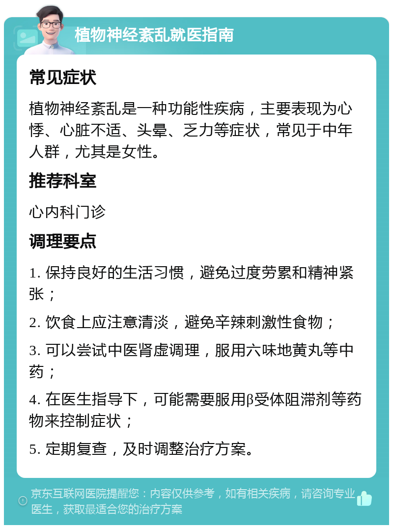 植物神经紊乱就医指南 常见症状 植物神经紊乱是一种功能性疾病，主要表现为心悸、心脏不适、头晕、乏力等症状，常见于中年人群，尤其是女性。 推荐科室 心内科门诊 调理要点 1. 保持良好的生活习惯，避免过度劳累和精神紧张； 2. 饮食上应注意清淡，避免辛辣刺激性食物； 3. 可以尝试中医肾虚调理，服用六味地黄丸等中药； 4. 在医生指导下，可能需要服用β受体阻滞剂等药物来控制症状； 5. 定期复查，及时调整治疗方案。