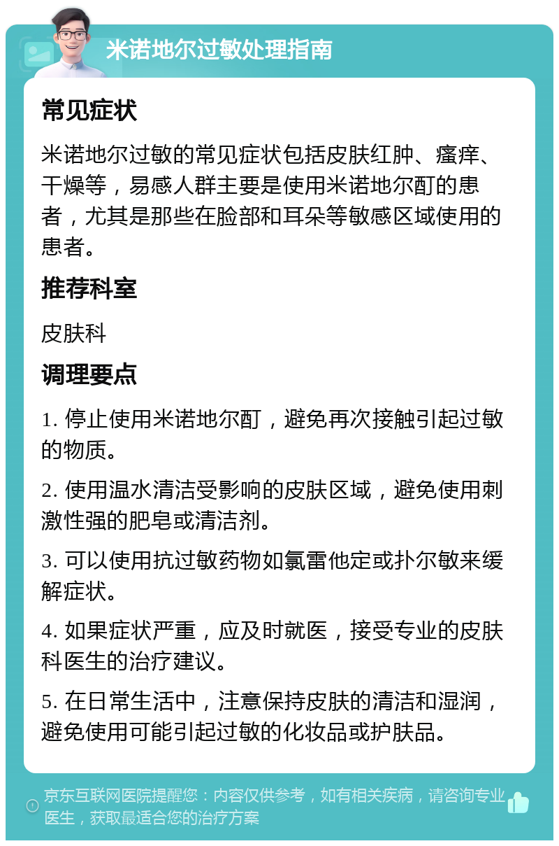 米诺地尔过敏处理指南 常见症状 米诺地尔过敏的常见症状包括皮肤红肿、瘙痒、干燥等，易感人群主要是使用米诺地尔酊的患者，尤其是那些在脸部和耳朵等敏感区域使用的患者。 推荐科室 皮肤科 调理要点 1. 停止使用米诺地尔酊，避免再次接触引起过敏的物质。 2. 使用温水清洁受影响的皮肤区域，避免使用刺激性强的肥皂或清洁剂。 3. 可以使用抗过敏药物如氯雷他定或扑尔敏来缓解症状。 4. 如果症状严重，应及时就医，接受专业的皮肤科医生的治疗建议。 5. 在日常生活中，注意保持皮肤的清洁和湿润，避免使用可能引起过敏的化妆品或护肤品。