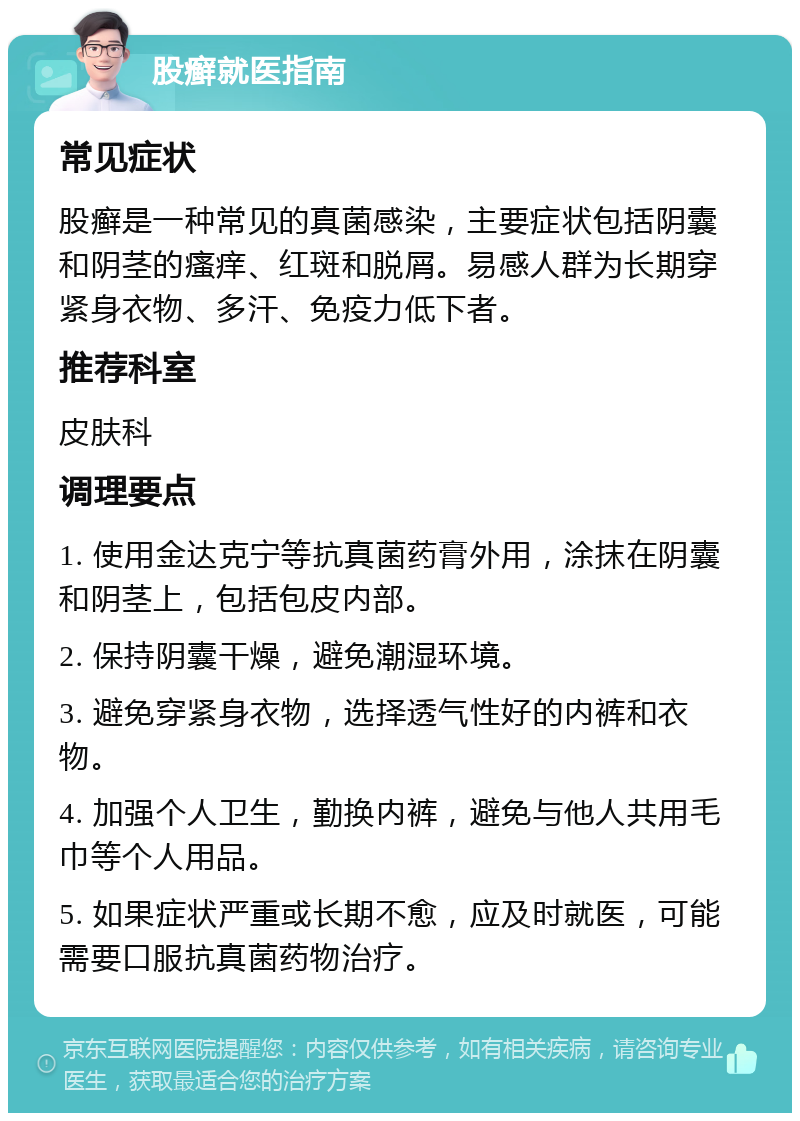 股癣就医指南 常见症状 股癣是一种常见的真菌感染，主要症状包括阴囊和阴茎的瘙痒、红斑和脱屑。易感人群为长期穿紧身衣物、多汗、免疫力低下者。 推荐科室 皮肤科 调理要点 1. 使用金达克宁等抗真菌药膏外用，涂抹在阴囊和阴茎上，包括包皮内部。 2. 保持阴囊干燥，避免潮湿环境。 3. 避免穿紧身衣物，选择透气性好的内裤和衣物。 4. 加强个人卫生，勤换内裤，避免与他人共用毛巾等个人用品。 5. 如果症状严重或长期不愈，应及时就医，可能需要口服抗真菌药物治疗。