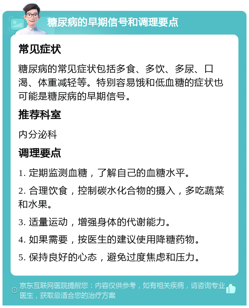 糖尿病的早期信号和调理要点 常见症状 糖尿病的常见症状包括多食、多饮、多尿、口渴、体重减轻等。特别容易饿和低血糖的症状也可能是糖尿病的早期信号。 推荐科室 内分泌科 调理要点 1. 定期监测血糖，了解自己的血糖水平。 2. 合理饮食，控制碳水化合物的摄入，多吃蔬菜和水果。 3. 适量运动，增强身体的代谢能力。 4. 如果需要，按医生的建议使用降糖药物。 5. 保持良好的心态，避免过度焦虑和压力。