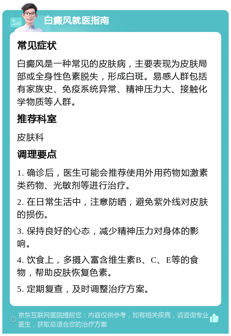 白癜风就医指南 常见症状 白癜风是一种常见的皮肤病，主要表现为皮肤局部或全身性色素脱失，形成白斑。易感人群包括有家族史、免疫系统异常、精神压力大、接触化学物质等人群。 推荐科室 皮肤科 调理要点 1. 确诊后，医生可能会推荐使用外用药物如激素类药物、光敏剂等进行治疗。 2. 在日常生活中，注意防晒，避免紫外线对皮肤的损伤。 3. 保持良好的心态，减少精神压力对身体的影响。 4. 饮食上，多摄入富含维生素B、C、E等的食物，帮助皮肤恢复色素。 5. 定期复查，及时调整治疗方案。