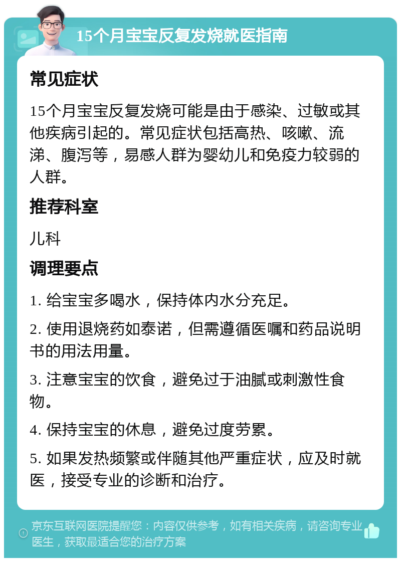 15个月宝宝反复发烧就医指南 常见症状 15个月宝宝反复发烧可能是由于感染、过敏或其他疾病引起的。常见症状包括高热、咳嗽、流涕、腹泻等，易感人群为婴幼儿和免疫力较弱的人群。 推荐科室 儿科 调理要点 1. 给宝宝多喝水，保持体内水分充足。 2. 使用退烧药如泰诺，但需遵循医嘱和药品说明书的用法用量。 3. 注意宝宝的饮食，避免过于油腻或刺激性食物。 4. 保持宝宝的休息，避免过度劳累。 5. 如果发热频繁或伴随其他严重症状，应及时就医，接受专业的诊断和治疗。