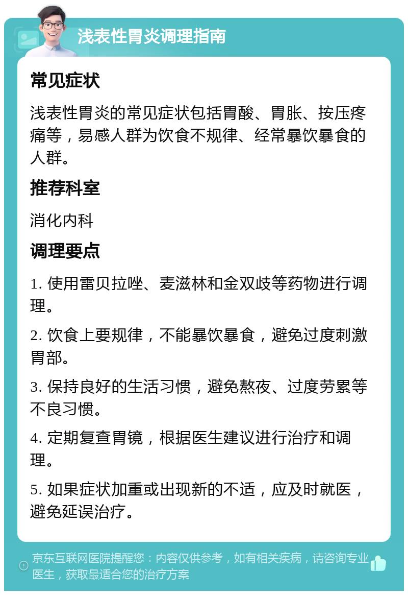 浅表性胃炎调理指南 常见症状 浅表性胃炎的常见症状包括胃酸、胃胀、按压疼痛等，易感人群为饮食不规律、经常暴饮暴食的人群。 推荐科室 消化内科 调理要点 1. 使用雷贝拉唑、麦滋林和金双歧等药物进行调理。 2. 饮食上要规律，不能暴饮暴食，避免过度刺激胃部。 3. 保持良好的生活习惯，避免熬夜、过度劳累等不良习惯。 4. 定期复查胃镜，根据医生建议进行治疗和调理。 5. 如果症状加重或出现新的不适，应及时就医，避免延误治疗。