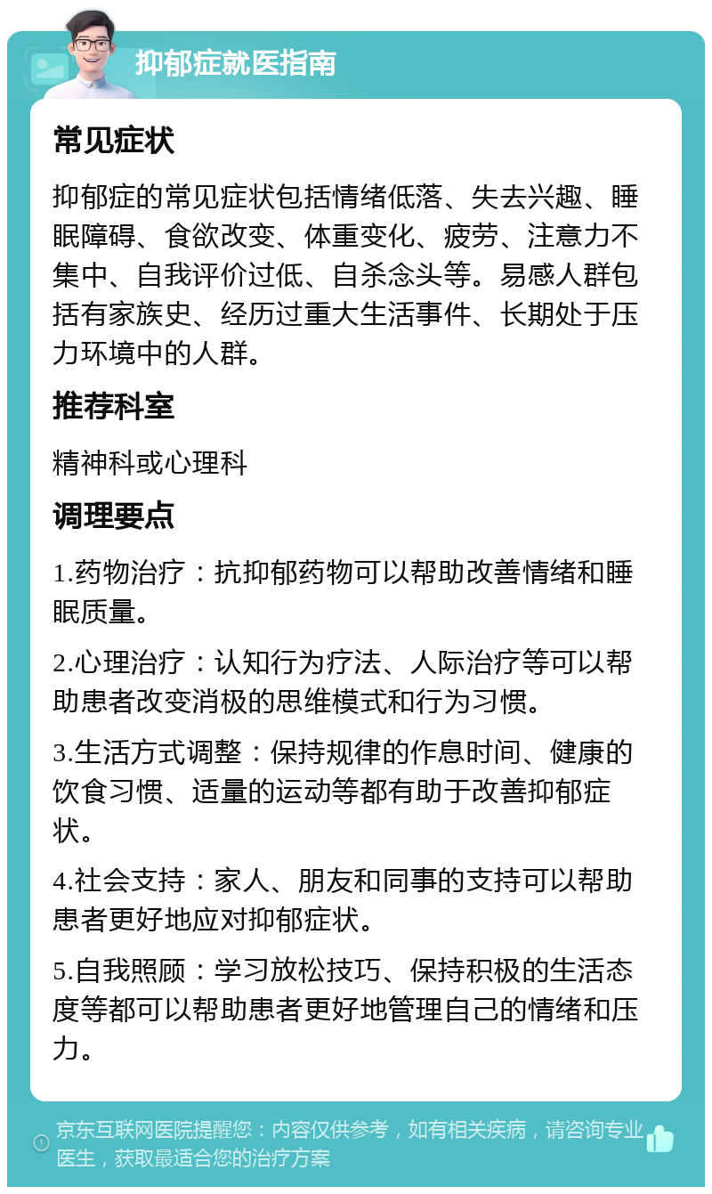 抑郁症就医指南 常见症状 抑郁症的常见症状包括情绪低落、失去兴趣、睡眠障碍、食欲改变、体重变化、疲劳、注意力不集中、自我评价过低、自杀念头等。易感人群包括有家族史、经历过重大生活事件、长期处于压力环境中的人群。 推荐科室 精神科或心理科 调理要点 1.药物治疗：抗抑郁药物可以帮助改善情绪和睡眠质量。 2.心理治疗：认知行为疗法、人际治疗等可以帮助患者改变消极的思维模式和行为习惯。 3.生活方式调整：保持规律的作息时间、健康的饮食习惯、适量的运动等都有助于改善抑郁症状。 4.社会支持：家人、朋友和同事的支持可以帮助患者更好地应对抑郁症状。 5.自我照顾：学习放松技巧、保持积极的生活态度等都可以帮助患者更好地管理自己的情绪和压力。