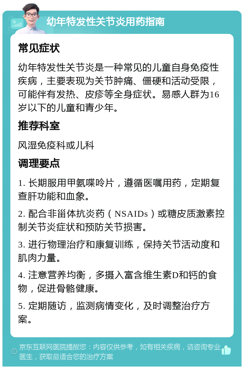 幼年特发性关节炎用药指南 常见症状 幼年特发性关节炎是一种常见的儿童自身免疫性疾病，主要表现为关节肿痛、僵硬和活动受限，可能伴有发热、皮疹等全身症状。易感人群为16岁以下的儿童和青少年。 推荐科室 风湿免疫科或儿科 调理要点 1. 长期服用甲氨喋呤片，遵循医嘱用药，定期复查肝功能和血象。 2. 配合非甾体抗炎药（NSAIDs）或糖皮质激素控制关节炎症状和预防关节损害。 3. 进行物理治疗和康复训练，保持关节活动度和肌肉力量。 4. 注意营养均衡，多摄入富含维生素D和钙的食物，促进骨骼健康。 5. 定期随访，监测病情变化，及时调整治疗方案。