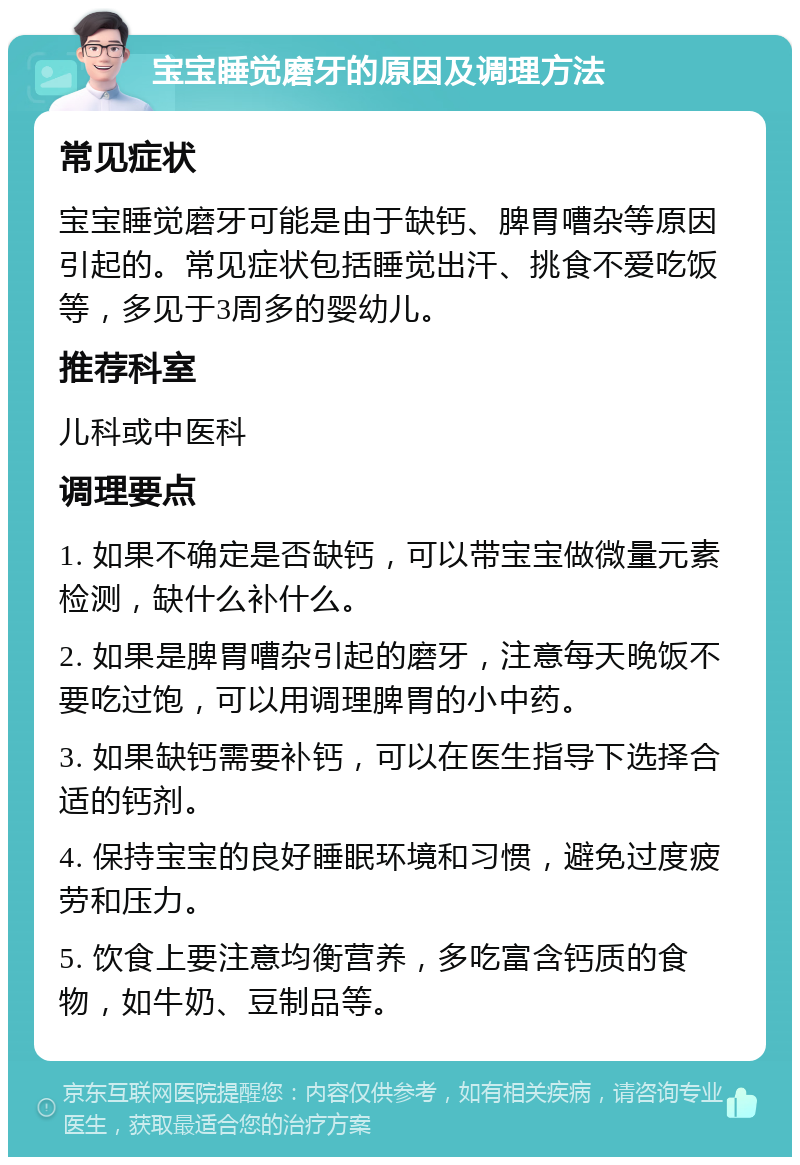 宝宝睡觉磨牙的原因及调理方法 常见症状 宝宝睡觉磨牙可能是由于缺钙、脾胃嘈杂等原因引起的。常见症状包括睡觉出汗、挑食不爱吃饭等，多见于3周多的婴幼儿。 推荐科室 儿科或中医科 调理要点 1. 如果不确定是否缺钙，可以带宝宝做微量元素检测，缺什么补什么。 2. 如果是脾胃嘈杂引起的磨牙，注意每天晚饭不要吃过饱，可以用调理脾胃的小中药。 3. 如果缺钙需要补钙，可以在医生指导下选择合适的钙剂。 4. 保持宝宝的良好睡眠环境和习惯，避免过度疲劳和压力。 5. 饮食上要注意均衡营养，多吃富含钙质的食物，如牛奶、豆制品等。