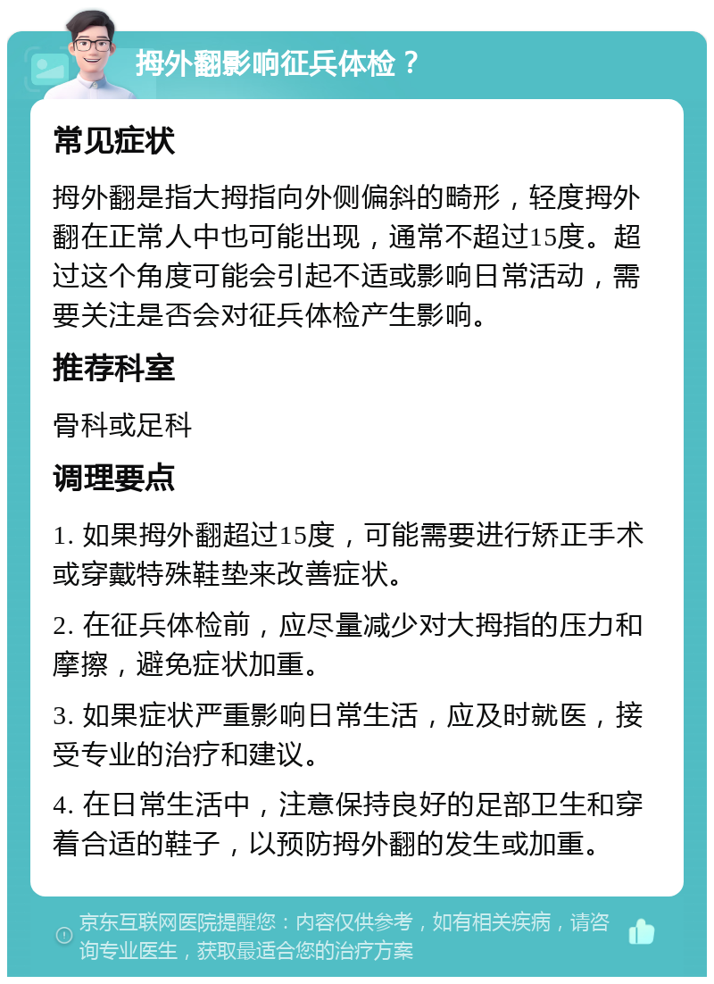 拇外翻影响征兵体检？ 常见症状 拇外翻是指大拇指向外侧偏斜的畸形，轻度拇外翻在正常人中也可能出现，通常不超过15度。超过这个角度可能会引起不适或影响日常活动，需要关注是否会对征兵体检产生影响。 推荐科室 骨科或足科 调理要点 1. 如果拇外翻超过15度，可能需要进行矫正手术或穿戴特殊鞋垫来改善症状。 2. 在征兵体检前，应尽量减少对大拇指的压力和摩擦，避免症状加重。 3. 如果症状严重影响日常生活，应及时就医，接受专业的治疗和建议。 4. 在日常生活中，注意保持良好的足部卫生和穿着合适的鞋子，以预防拇外翻的发生或加重。