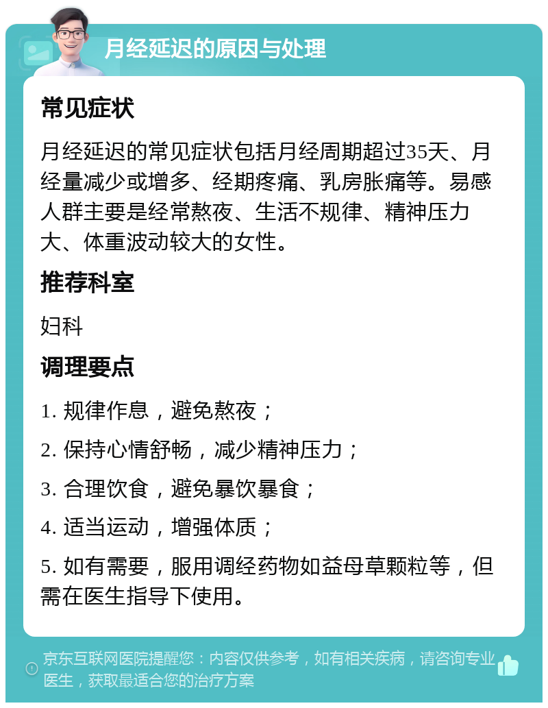 月经延迟的原因与处理 常见症状 月经延迟的常见症状包括月经周期超过35天、月经量减少或增多、经期疼痛、乳房胀痛等。易感人群主要是经常熬夜、生活不规律、精神压力大、体重波动较大的女性。 推荐科室 妇科 调理要点 1. 规律作息，避免熬夜； 2. 保持心情舒畅，减少精神压力； 3. 合理饮食，避免暴饮暴食； 4. 适当运动，增强体质； 5. 如有需要，服用调经药物如益母草颗粒等，但需在医生指导下使用。