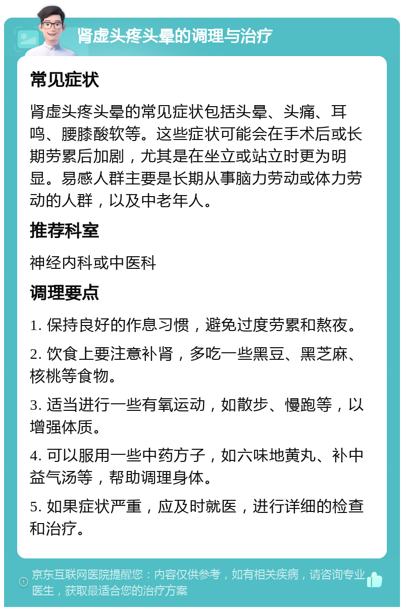 肾虚头疼头晕的调理与治疗 常见症状 肾虚头疼头晕的常见症状包括头晕、头痛、耳鸣、腰膝酸软等。这些症状可能会在手术后或长期劳累后加剧，尤其是在坐立或站立时更为明显。易感人群主要是长期从事脑力劳动或体力劳动的人群，以及中老年人。 推荐科室 神经内科或中医科 调理要点 1. 保持良好的作息习惯，避免过度劳累和熬夜。 2. 饮食上要注意补肾，多吃一些黑豆、黑芝麻、核桃等食物。 3. 适当进行一些有氧运动，如散步、慢跑等，以增强体质。 4. 可以服用一些中药方子，如六味地黄丸、补中益气汤等，帮助调理身体。 5. 如果症状严重，应及时就医，进行详细的检查和治疗。