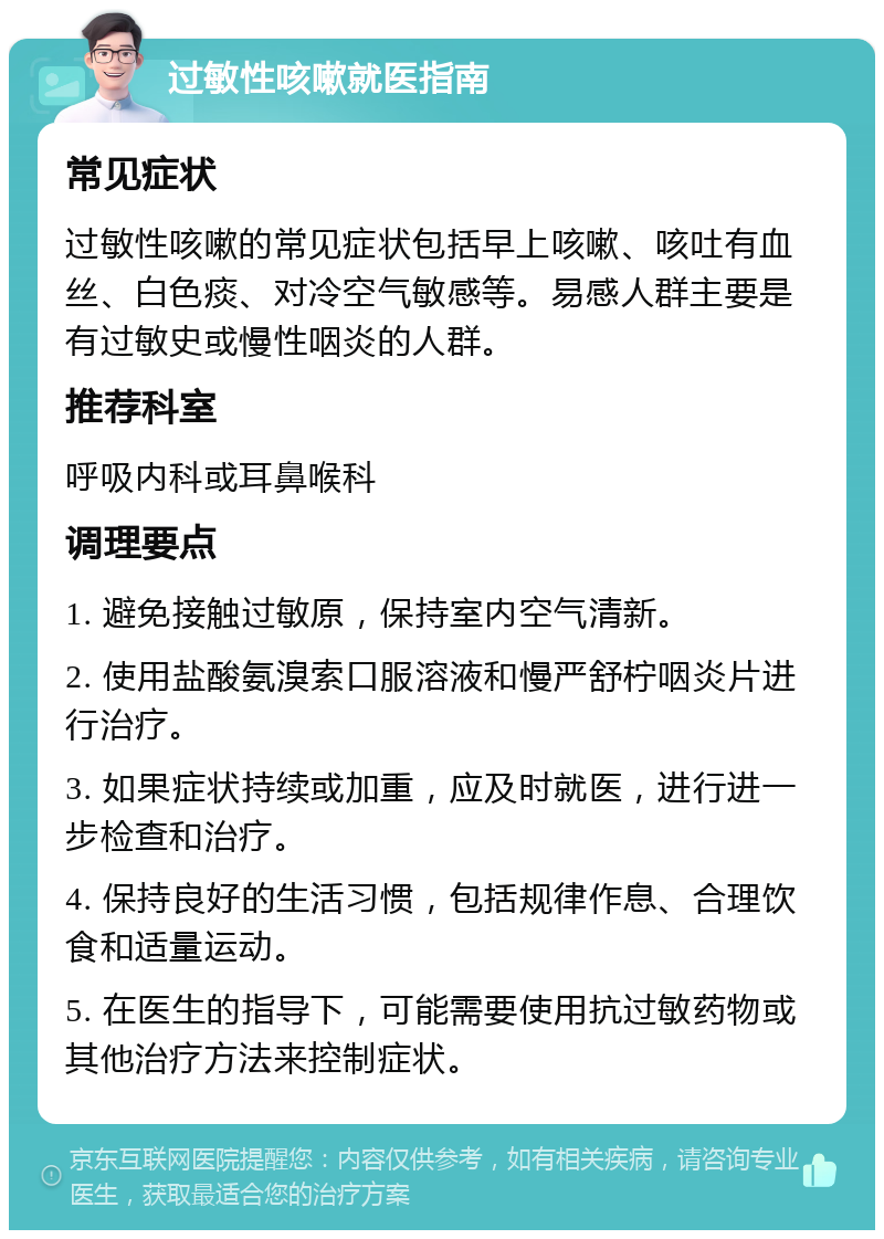 过敏性咳嗽就医指南 常见症状 过敏性咳嗽的常见症状包括早上咳嗽、咳吐有血丝、白色痰、对冷空气敏感等。易感人群主要是有过敏史或慢性咽炎的人群。 推荐科室 呼吸内科或耳鼻喉科 调理要点 1. 避免接触过敏原，保持室内空气清新。 2. 使用盐酸氨溴索口服溶液和慢严舒柠咽炎片进行治疗。 3. 如果症状持续或加重，应及时就医，进行进一步检查和治疗。 4. 保持良好的生活习惯，包括规律作息、合理饮食和适量运动。 5. 在医生的指导下，可能需要使用抗过敏药物或其他治疗方法来控制症状。