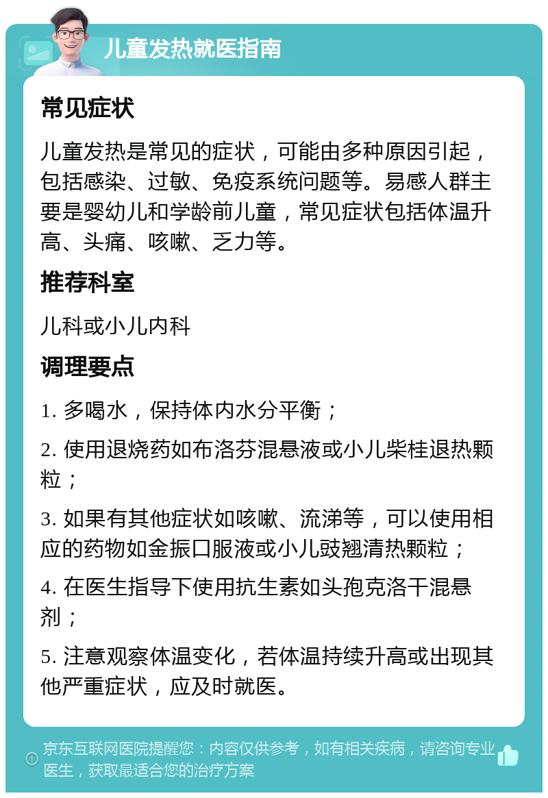 儿童发热就医指南 常见症状 儿童发热是常见的症状，可能由多种原因引起，包括感染、过敏、免疫系统问题等。易感人群主要是婴幼儿和学龄前儿童，常见症状包括体温升高、头痛、咳嗽、乏力等。 推荐科室 儿科或小儿内科 调理要点 1. 多喝水，保持体内水分平衡； 2. 使用退烧药如布洛芬混悬液或小儿柴桂退热颗粒； 3. 如果有其他症状如咳嗽、流涕等，可以使用相应的药物如金振口服液或小儿豉翘清热颗粒； 4. 在医生指导下使用抗生素如头孢克洛干混悬剂； 5. 注意观察体温变化，若体温持续升高或出现其他严重症状，应及时就医。