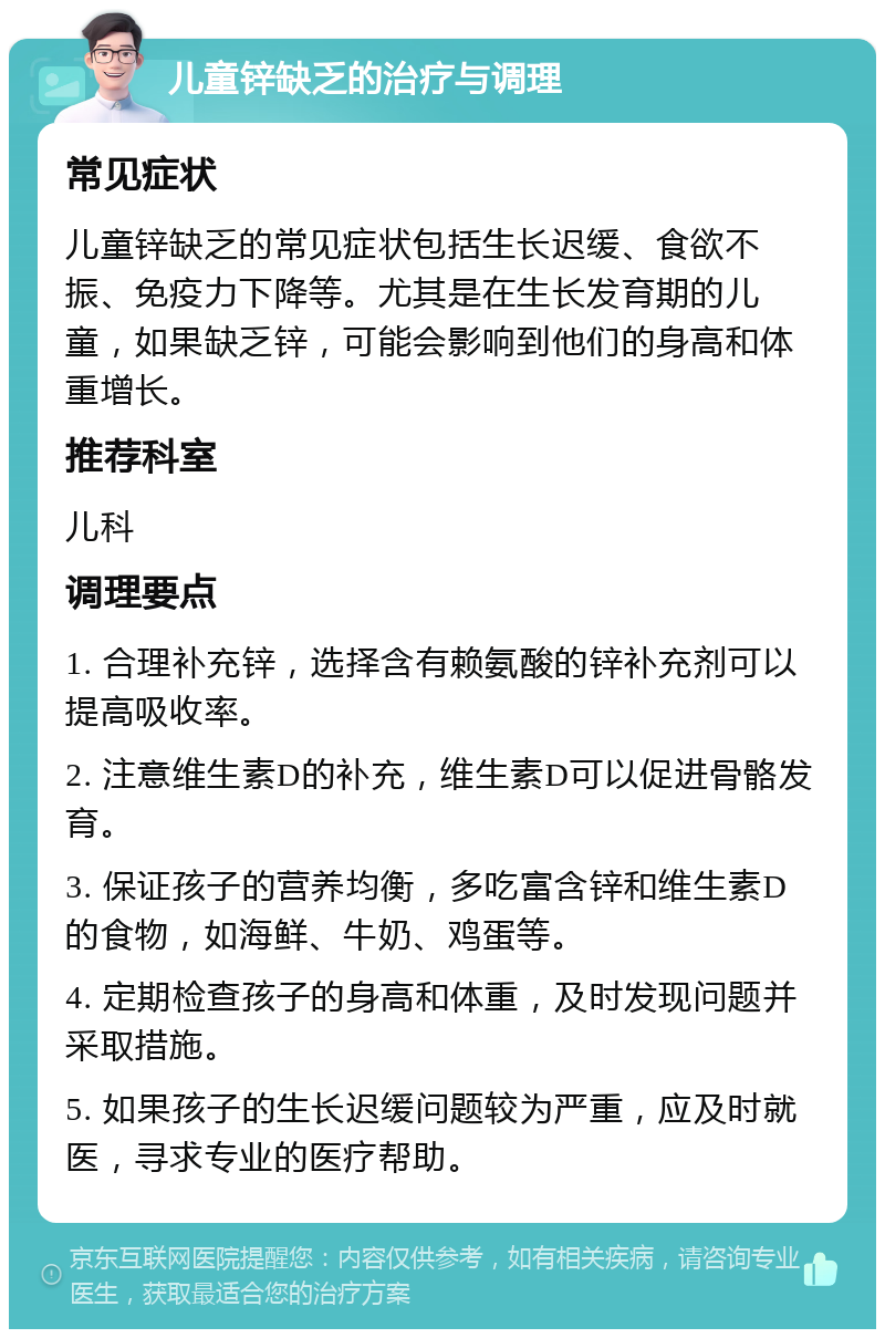 儿童锌缺乏的治疗与调理 常见症状 儿童锌缺乏的常见症状包括生长迟缓、食欲不振、免疫力下降等。尤其是在生长发育期的儿童，如果缺乏锌，可能会影响到他们的身高和体重增长。 推荐科室 儿科 调理要点 1. 合理补充锌，选择含有赖氨酸的锌补充剂可以提高吸收率。 2. 注意维生素D的补充，维生素D可以促进骨骼发育。 3. 保证孩子的营养均衡，多吃富含锌和维生素D的食物，如海鲜、牛奶、鸡蛋等。 4. 定期检查孩子的身高和体重，及时发现问题并采取措施。 5. 如果孩子的生长迟缓问题较为严重，应及时就医，寻求专业的医疗帮助。