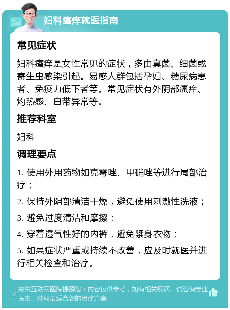 妇科瘙痒就医指南 常见症状 妇科瘙痒是女性常见的症状，多由真菌、细菌或寄生虫感染引起。易感人群包括孕妇、糖尿病患者、免疫力低下者等。常见症状有外阴部瘙痒、灼热感、白带异常等。 推荐科室 妇科 调理要点 1. 使用外用药物如克霉唑、甲硝唑等进行局部治疗； 2. 保持外阴部清洁干燥，避免使用刺激性洗液； 3. 避免过度清洁和摩擦； 4. 穿着透气性好的内裤，避免紧身衣物； 5. 如果症状严重或持续不改善，应及时就医并进行相关检查和治疗。