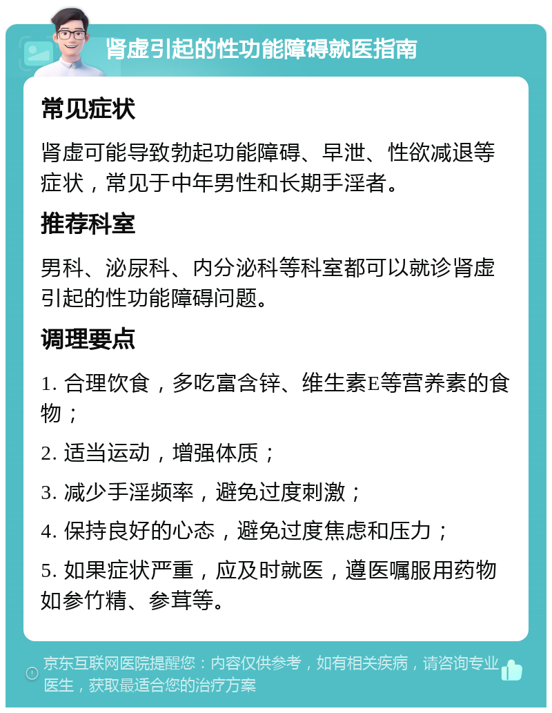 肾虚引起的性功能障碍就医指南 常见症状 肾虚可能导致勃起功能障碍、早泄、性欲减退等症状，常见于中年男性和长期手淫者。 推荐科室 男科、泌尿科、内分泌科等科室都可以就诊肾虚引起的性功能障碍问题。 调理要点 1. 合理饮食，多吃富含锌、维生素E等营养素的食物； 2. 适当运动，增强体质； 3. 减少手淫频率，避免过度刺激； 4. 保持良好的心态，避免过度焦虑和压力； 5. 如果症状严重，应及时就医，遵医嘱服用药物如参竹精、参茸等。