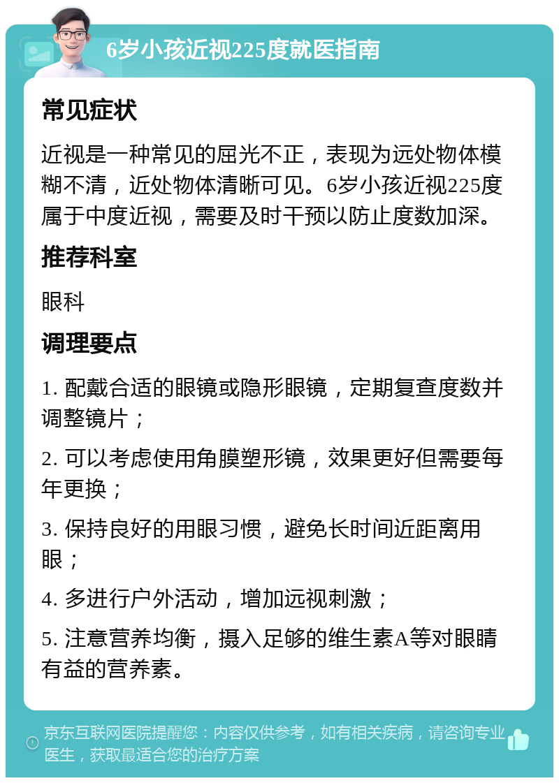 6岁小孩近视225度就医指南 常见症状 近视是一种常见的屈光不正，表现为远处物体模糊不清，近处物体清晰可见。6岁小孩近视225度属于中度近视，需要及时干预以防止度数加深。 推荐科室 眼科 调理要点 1. 配戴合适的眼镜或隐形眼镜，定期复查度数并调整镜片； 2. 可以考虑使用角膜塑形镜，效果更好但需要每年更换； 3. 保持良好的用眼习惯，避免长时间近距离用眼； 4. 多进行户外活动，增加远视刺激； 5. 注意营养均衡，摄入足够的维生素A等对眼睛有益的营养素。