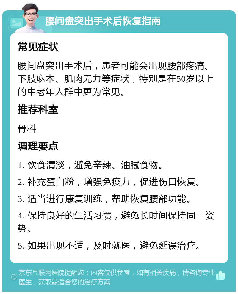 腰间盘突出手术后恢复指南 常见症状 腰间盘突出手术后，患者可能会出现腰部疼痛、下肢麻木、肌肉无力等症状，特别是在50岁以上的中老年人群中更为常见。 推荐科室 骨科 调理要点 1. 饮食清淡，避免辛辣、油腻食物。 2. 补充蛋白粉，增强免疫力，促进伤口恢复。 3. 适当进行康复训练，帮助恢复腰部功能。 4. 保持良好的生活习惯，避免长时间保持同一姿势。 5. 如果出现不适，及时就医，避免延误治疗。