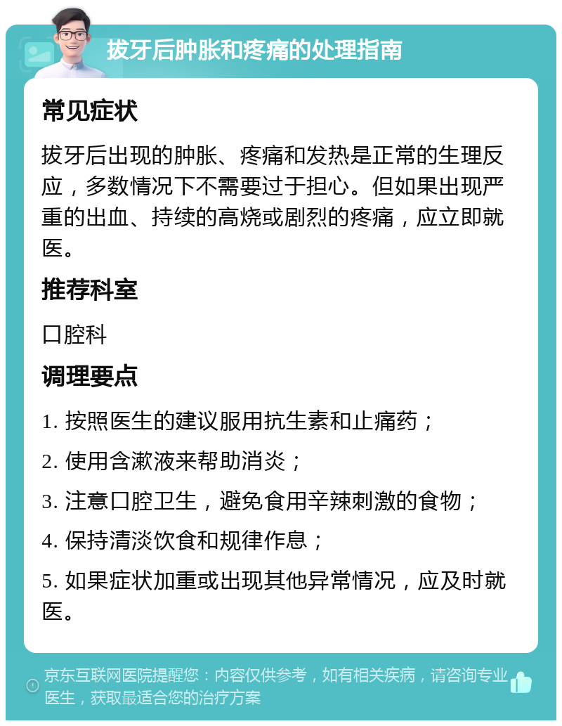 拔牙后肿胀和疼痛的处理指南 常见症状 拔牙后出现的肿胀、疼痛和发热是正常的生理反应，多数情况下不需要过于担心。但如果出现严重的出血、持续的高烧或剧烈的疼痛，应立即就医。 推荐科室 口腔科 调理要点 1. 按照医生的建议服用抗生素和止痛药； 2. 使用含漱液来帮助消炎； 3. 注意口腔卫生，避免食用辛辣刺激的食物； 4. 保持清淡饮食和规律作息； 5. 如果症状加重或出现其他异常情况，应及时就医。