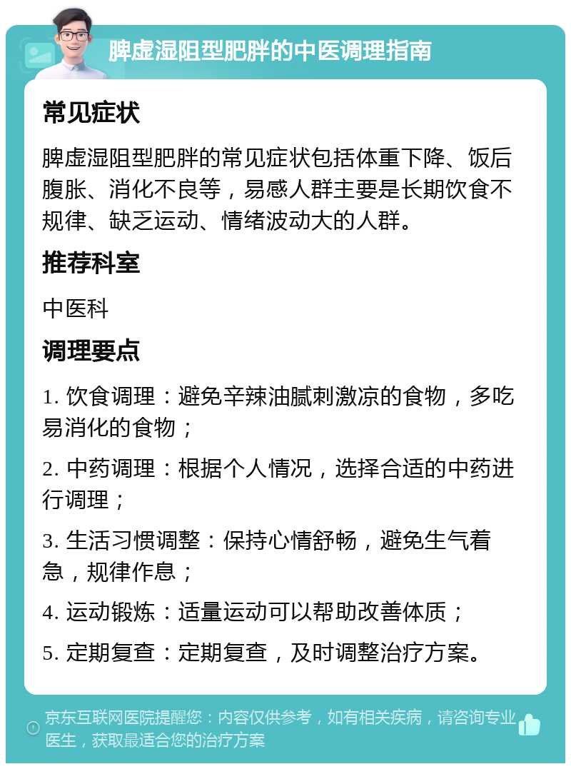 脾虚湿阻型肥胖的中医调理指南 常见症状 脾虚湿阻型肥胖的常见症状包括体重下降、饭后腹胀、消化不良等，易感人群主要是长期饮食不规律、缺乏运动、情绪波动大的人群。 推荐科室 中医科 调理要点 1. 饮食调理：避免辛辣油腻刺激凉的食物，多吃易消化的食物； 2. 中药调理：根据个人情况，选择合适的中药进行调理； 3. 生活习惯调整：保持心情舒畅，避免生气着急，规律作息； 4. 运动锻炼：适量运动可以帮助改善体质； 5. 定期复查：定期复查，及时调整治疗方案。