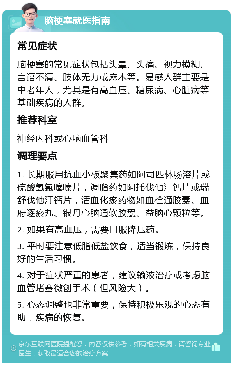 脑梗塞就医指南 常见症状 脑梗塞的常见症状包括头晕、头痛、视力模糊、言语不清、肢体无力或麻木等。易感人群主要是中老年人，尤其是有高血压、糖尿病、心脏病等基础疾病的人群。 推荐科室 神经内科或心脑血管科 调理要点 1. 长期服用抗血小板聚集药如阿司匹林肠溶片或硫酸氢氯噻嗪片，调脂药如阿托伐他汀钙片或瑞舒伐他汀钙片，活血化瘀药物如血栓通胶囊、血府逐瘀丸、银丹心脑通软胶囊、益脑心颗粒等。 2. 如果有高血压，需要口服降压药。 3. 平时要注意低脂低盐饮食，适当锻炼，保持良好的生活习惯。 4. 对于症状严重的患者，建议输液治疗或考虑脑血管堵塞微创手术（但风险大）。 5. 心态调整也非常重要，保持积极乐观的心态有助于疾病的恢复。