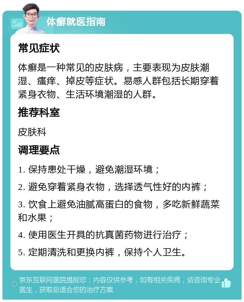 体癣就医指南 常见症状 体癣是一种常见的皮肤病，主要表现为皮肤潮湿、瘙痒、掉皮等症状。易感人群包括长期穿着紧身衣物、生活环境潮湿的人群。 推荐科室 皮肤科 调理要点 1. 保持患处干燥，避免潮湿环境； 2. 避免穿着紧身衣物，选择透气性好的内裤； 3. 饮食上避免油腻高蛋白的食物，多吃新鲜蔬菜和水果； 4. 使用医生开具的抗真菌药物进行治疗； 5. 定期清洗和更换内裤，保持个人卫生。