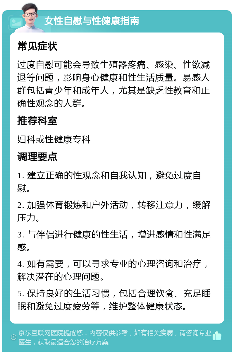 女性自慰与性健康指南 常见症状 过度自慰可能会导致生殖器疼痛、感染、性欲减退等问题，影响身心健康和性生活质量。易感人群包括青少年和成年人，尤其是缺乏性教育和正确性观念的人群。 推荐科室 妇科或性健康专科 调理要点 1. 建立正确的性观念和自我认知，避免过度自慰。 2. 加强体育锻炼和户外活动，转移注意力，缓解压力。 3. 与伴侣进行健康的性生活，增进感情和性满足感。 4. 如有需要，可以寻求专业的心理咨询和治疗，解决潜在的心理问题。 5. 保持良好的生活习惯，包括合理饮食、充足睡眠和避免过度疲劳等，维护整体健康状态。