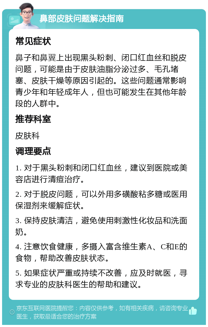 鼻部皮肤问题解决指南 常见症状 鼻子和鼻翼上出现黑头粉刺、闭口红血丝和脱皮问题，可能是由于皮肤油脂分泌过多、毛孔堵塞、皮肤干燥等原因引起的。这些问题通常影响青少年和年轻成年人，但也可能发生在其他年龄段的人群中。 推荐科室 皮肤科 调理要点 1. 对于黑头粉刺和闭口红血丝，建议到医院或美容店进行清痘治疗。 2. 对于脱皮问题，可以外用多磺酸粘多糖或医用保湿剂来缓解症状。 3. 保持皮肤清洁，避免使用刺激性化妆品和洗面奶。 4. 注意饮食健康，多摄入富含维生素A、C和E的食物，帮助改善皮肤状态。 5. 如果症状严重或持续不改善，应及时就医，寻求专业的皮肤科医生的帮助和建议。