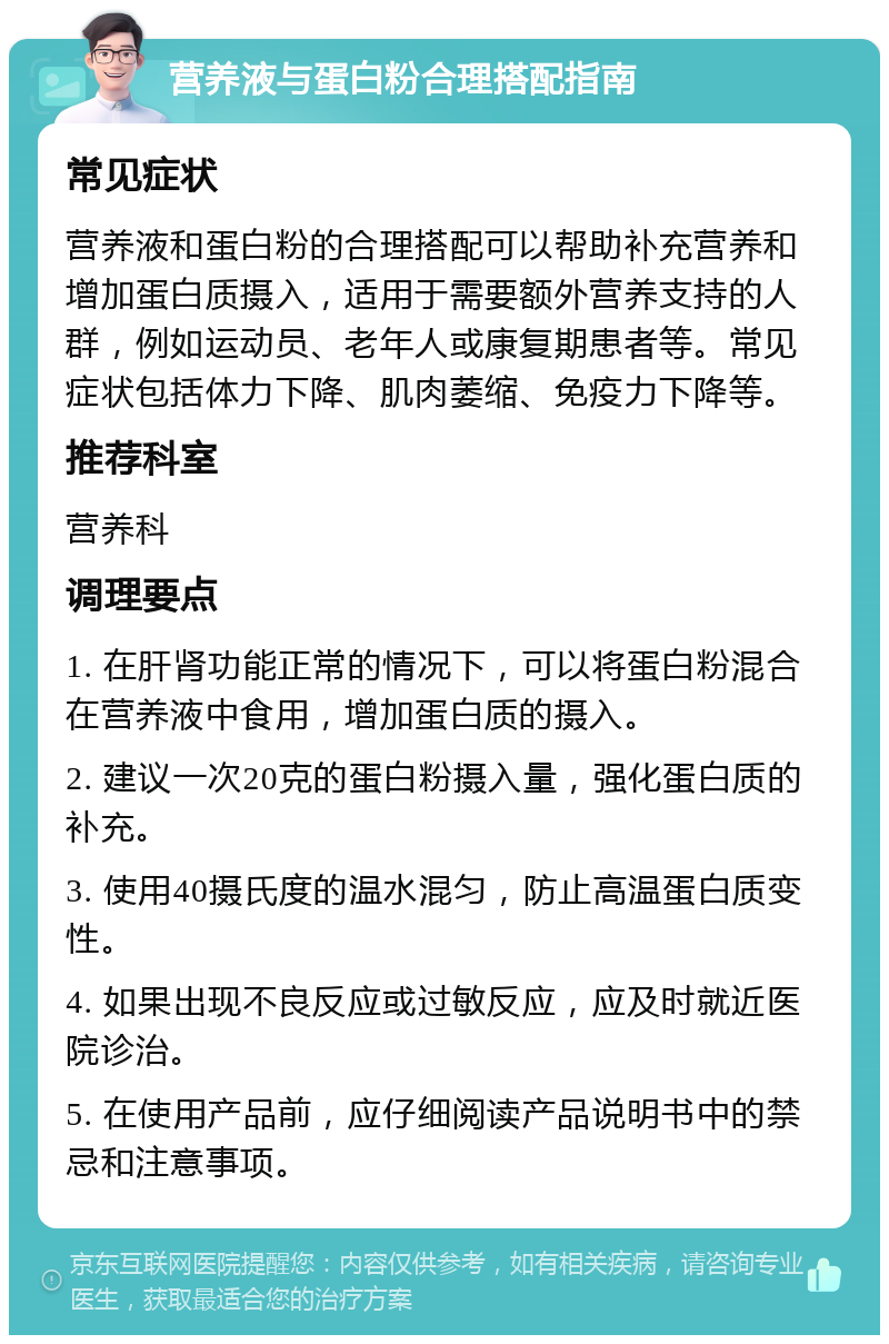 营养液与蛋白粉合理搭配指南 常见症状 营养液和蛋白粉的合理搭配可以帮助补充营养和增加蛋白质摄入，适用于需要额外营养支持的人群，例如运动员、老年人或康复期患者等。常见症状包括体力下降、肌肉萎缩、免疫力下降等。 推荐科室 营养科 调理要点 1. 在肝肾功能正常的情况下，可以将蛋白粉混合在营养液中食用，增加蛋白质的摄入。 2. 建议一次20克的蛋白粉摄入量，强化蛋白质的补充。 3. 使用40摄氏度的温水混匀，防止高温蛋白质变性。 4. 如果出现不良反应或过敏反应，应及时就近医院诊治。 5. 在使用产品前，应仔细阅读产品说明书中的禁忌和注意事项。