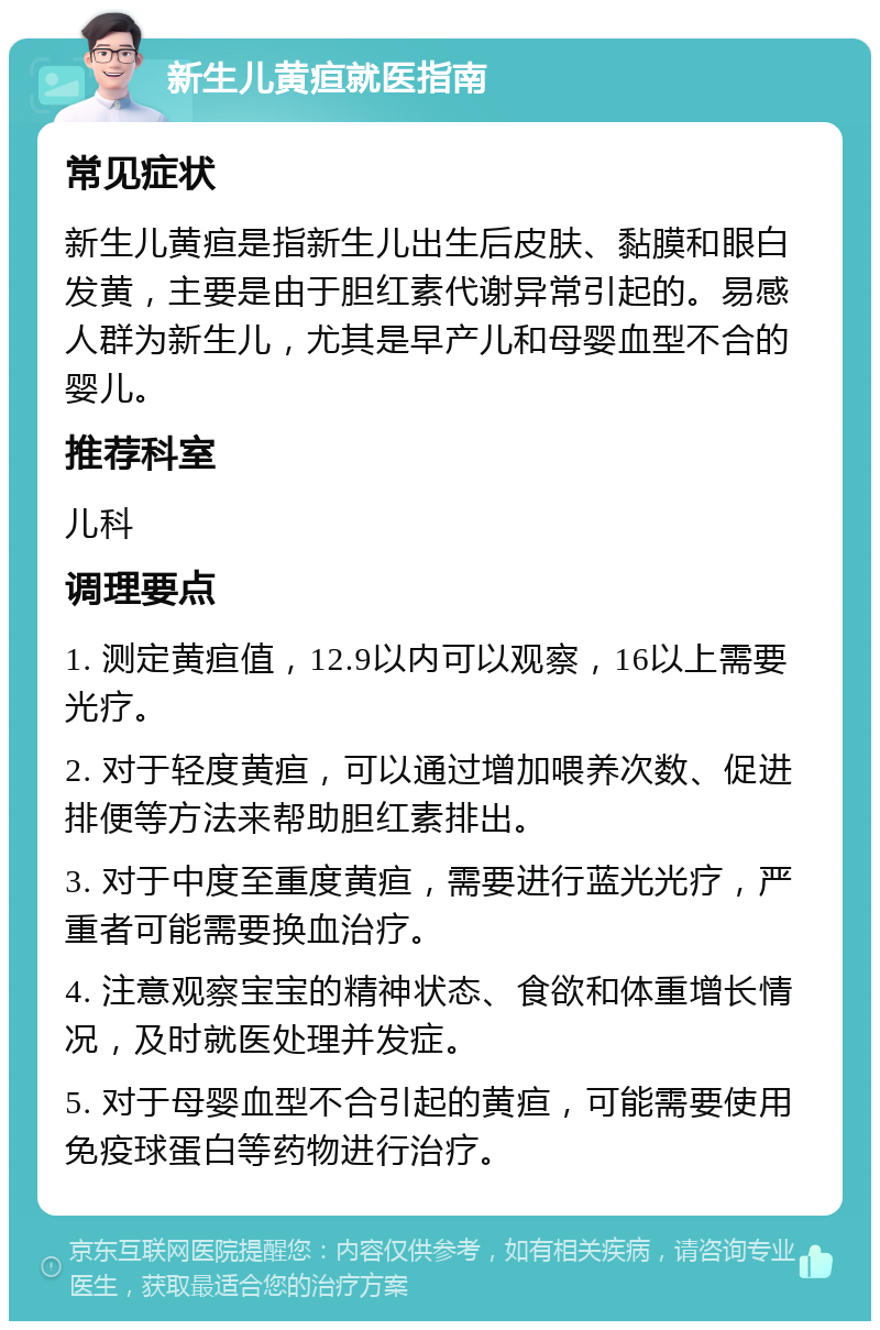 新生儿黄疸就医指南 常见症状 新生儿黄疸是指新生儿出生后皮肤、黏膜和眼白发黄，主要是由于胆红素代谢异常引起的。易感人群为新生儿，尤其是早产儿和母婴血型不合的婴儿。 推荐科室 儿科 调理要点 1. 测定黄疸值，12.9以内可以观察，16以上需要光疗。 2. 对于轻度黄疸，可以通过增加喂养次数、促进排便等方法来帮助胆红素排出。 3. 对于中度至重度黄疸，需要进行蓝光光疗，严重者可能需要换血治疗。 4. 注意观察宝宝的精神状态、食欲和体重增长情况，及时就医处理并发症。 5. 对于母婴血型不合引起的黄疸，可能需要使用免疫球蛋白等药物进行治疗。