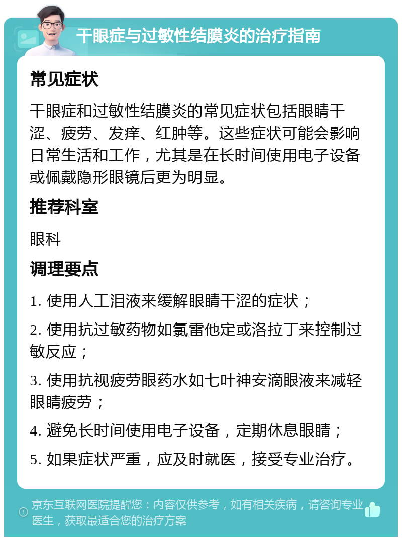 干眼症与过敏性结膜炎的治疗指南 常见症状 干眼症和过敏性结膜炎的常见症状包括眼睛干涩、疲劳、发痒、红肿等。这些症状可能会影响日常生活和工作，尤其是在长时间使用电子设备或佩戴隐形眼镜后更为明显。 推荐科室 眼科 调理要点 1. 使用人工泪液来缓解眼睛干涩的症状； 2. 使用抗过敏药物如氯雷他定或洛拉丁来控制过敏反应； 3. 使用抗视疲劳眼药水如七叶神安滴眼液来减轻眼睛疲劳； 4. 避免长时间使用电子设备，定期休息眼睛； 5. 如果症状严重，应及时就医，接受专业治疗。