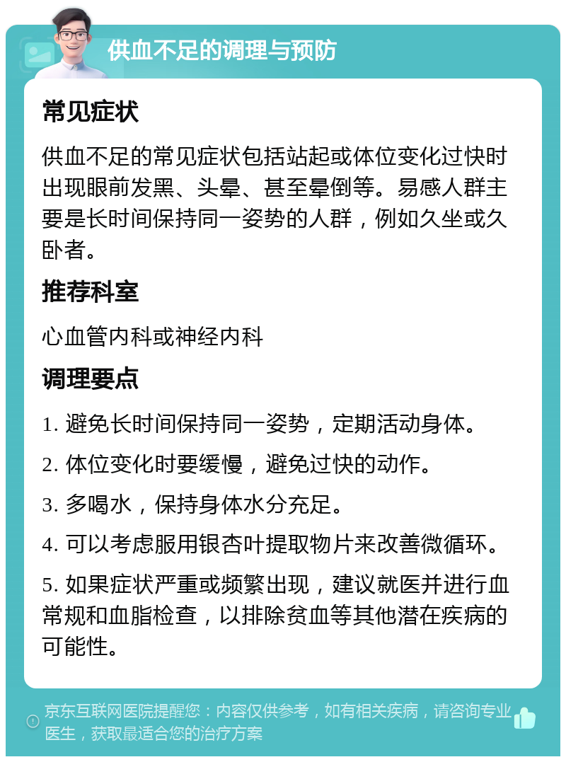 供血不足的调理与预防 常见症状 供血不足的常见症状包括站起或体位变化过快时出现眼前发黑、头晕、甚至晕倒等。易感人群主要是长时间保持同一姿势的人群，例如久坐或久卧者。 推荐科室 心血管内科或神经内科 调理要点 1. 避免长时间保持同一姿势，定期活动身体。 2. 体位变化时要缓慢，避免过快的动作。 3. 多喝水，保持身体水分充足。 4. 可以考虑服用银杏叶提取物片来改善微循环。 5. 如果症状严重或频繁出现，建议就医并进行血常规和血脂检查，以排除贫血等其他潜在疾病的可能性。