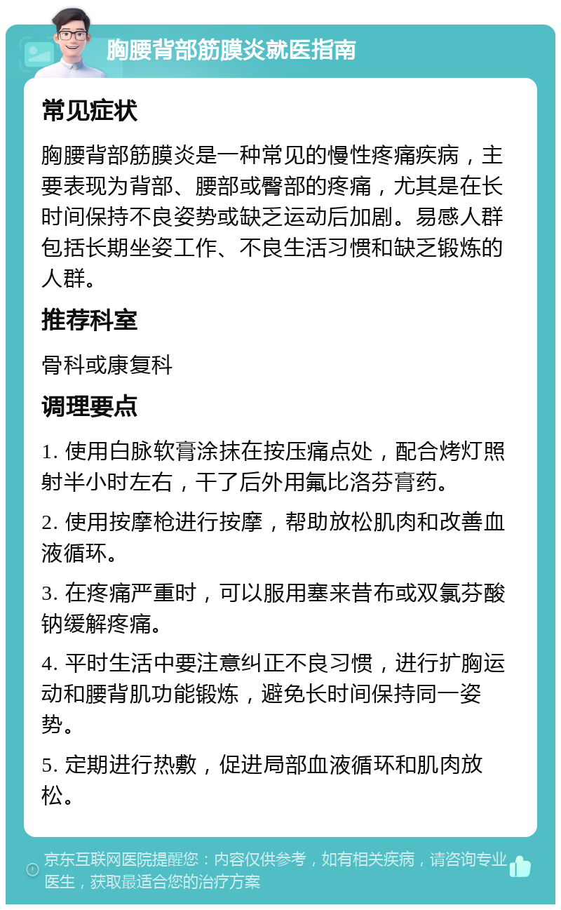 胸腰背部筋膜炎就医指南 常见症状 胸腰背部筋膜炎是一种常见的慢性疼痛疾病，主要表现为背部、腰部或臀部的疼痛，尤其是在长时间保持不良姿势或缺乏运动后加剧。易感人群包括长期坐姿工作、不良生活习惯和缺乏锻炼的人群。 推荐科室 骨科或康复科 调理要点 1. 使用白脉软膏涂抹在按压痛点处，配合烤灯照射半小时左右，干了后外用氟比洛芬膏药。 2. 使用按摩枪进行按摩，帮助放松肌肉和改善血液循环。 3. 在疼痛严重时，可以服用塞来昔布或双氯芬酸钠缓解疼痛。 4. 平时生活中要注意纠正不良习惯，进行扩胸运动和腰背肌功能锻炼，避免长时间保持同一姿势。 5. 定期进行热敷，促进局部血液循环和肌肉放松。