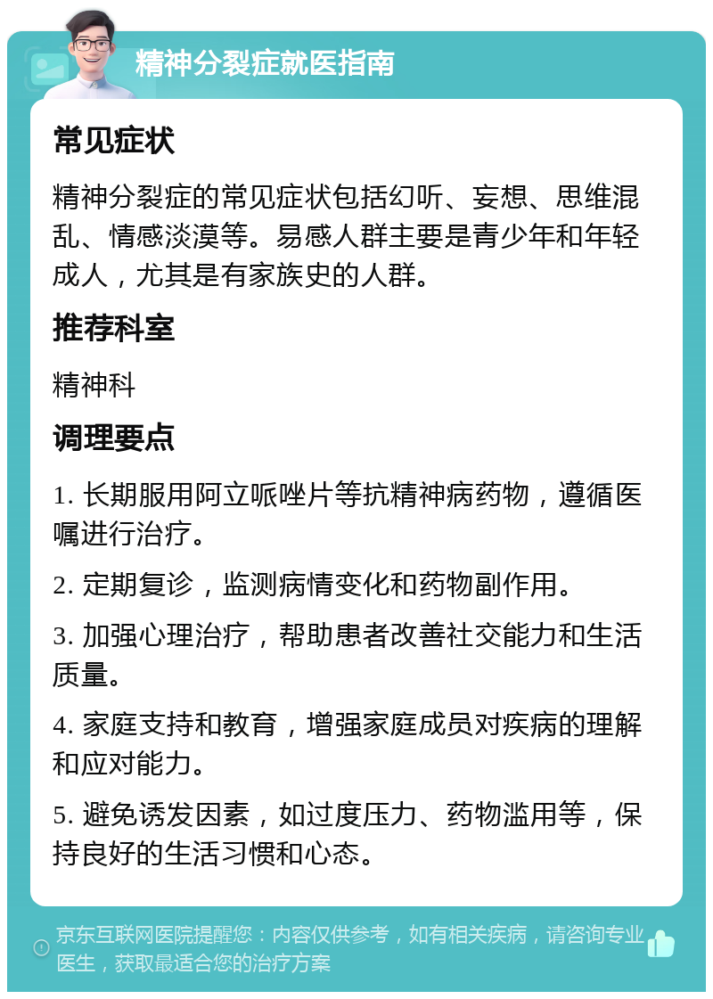 精神分裂症就医指南 常见症状 精神分裂症的常见症状包括幻听、妄想、思维混乱、情感淡漠等。易感人群主要是青少年和年轻成人，尤其是有家族史的人群。 推荐科室 精神科 调理要点 1. 长期服用阿立哌唑片等抗精神病药物，遵循医嘱进行治疗。 2. 定期复诊，监测病情变化和药物副作用。 3. 加强心理治疗，帮助患者改善社交能力和生活质量。 4. 家庭支持和教育，增强家庭成员对疾病的理解和应对能力。 5. 避免诱发因素，如过度压力、药物滥用等，保持良好的生活习惯和心态。